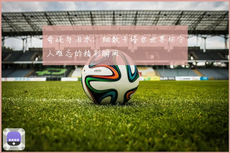 奇迹与泪水：细数卡塔尔世界杯令人难忘的精彩瞬间