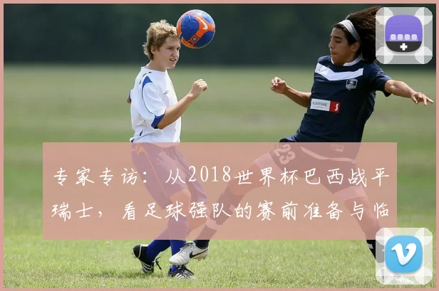 专家专访:从2018世界杯巴西战平瑞士,看足球强队的赛前准备与临场应变