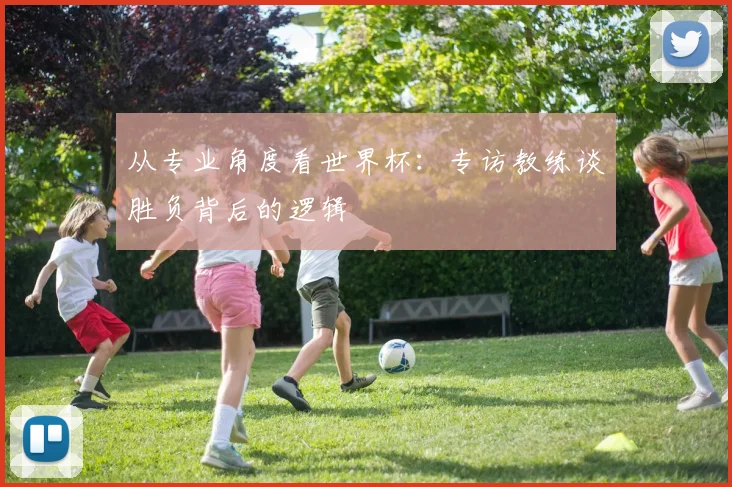 从专业角度看世界杯:专访教练谈胜负背后的逻辑