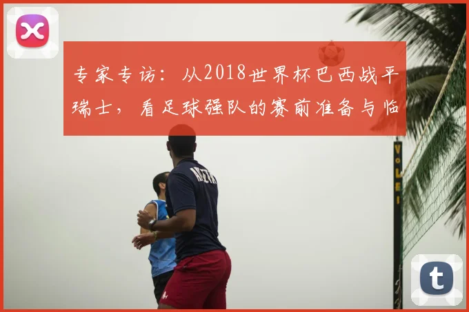 专家专访:从2018世界杯巴西战平瑞士,看足球强队的赛前准备与临场应变