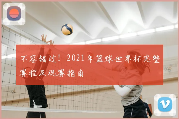 不容错过!2021年篮球世界杯完整赛程及观赛指南