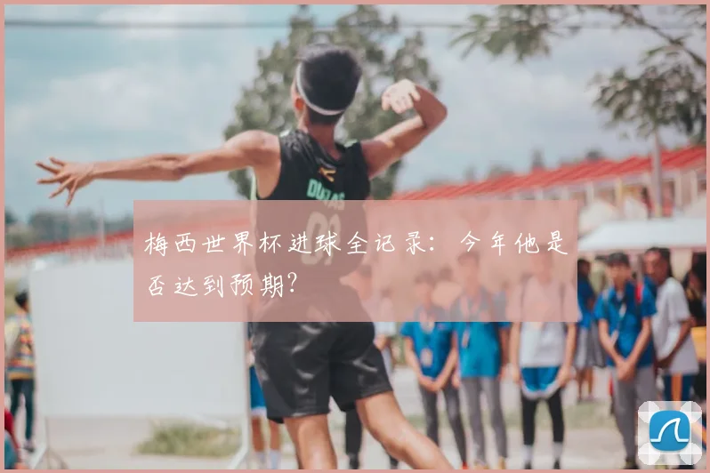 梅西世界杯进球全记录：今年他是否达到预期？