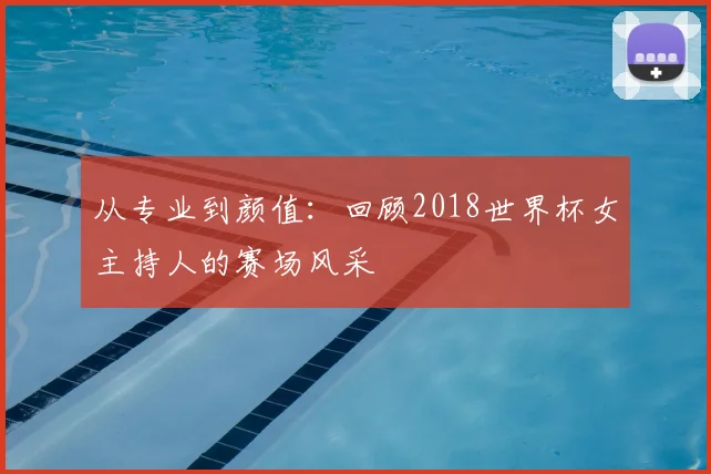从专业到颜值:回顾2018世界杯女主持人的赛场风采