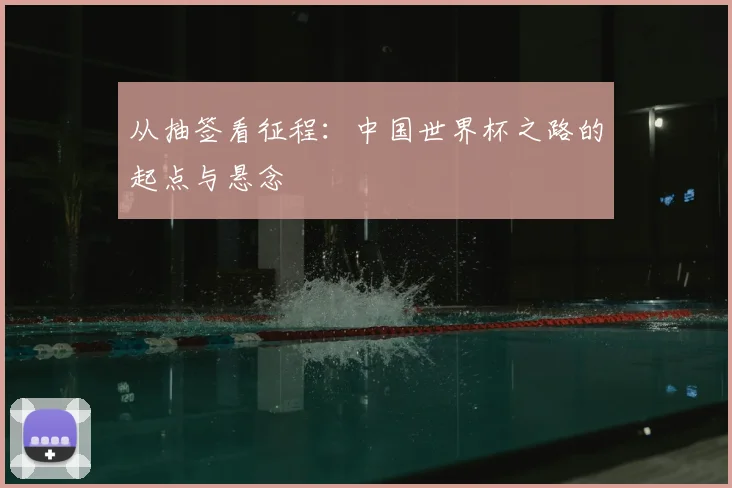 从抽签看征程:中国世界杯之路的起点与悬念