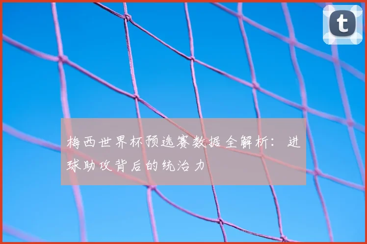 梅西世界杯预选赛数据全解析：进球助攻背后的统治力