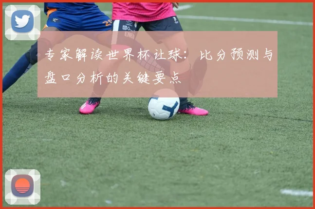 专家解读世界杯让球:比分预测与盘口分析的关键要点