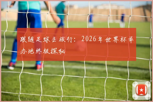 跟随足球去旅行：2026年世界杯举办地终极探秘