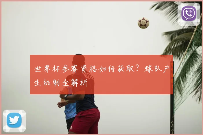 世界杯参赛资格如何获取?球队产生机制全解析