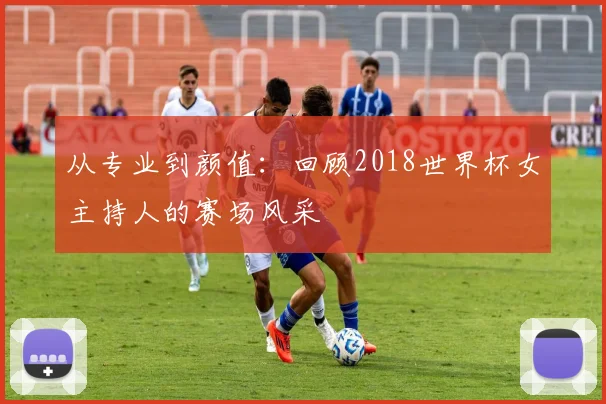 从专业到颜值:回顾2018世界杯女主持人的赛场风采