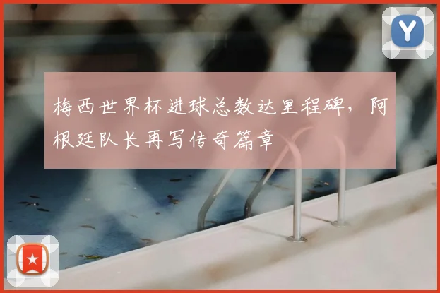梅西世界杯进球总数达里程碑，阿根廷队长再写传奇篇章