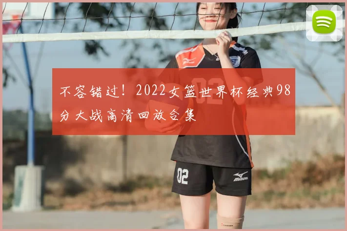 不容错过！2022女篮世界杯经典98分大战高清回放合集