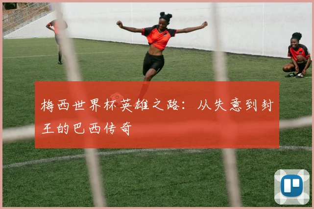 梅西世界杯英雄之路：从失意到封王的巴西传奇