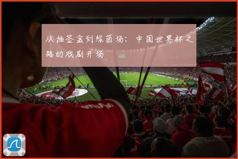 从抽签盒到绿茵场:中国世界杯之路的戏剧开场