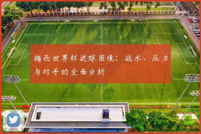 梅西世界杯进球困境：战术、压力与对手的全面分析