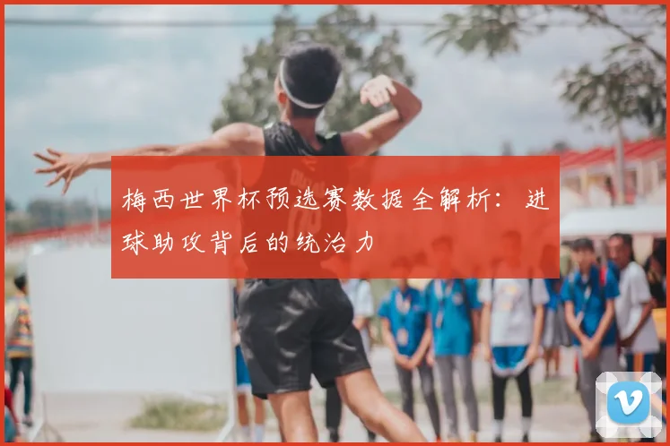 梅西世界杯预选赛数据全解析：进球助攻背后的统治力