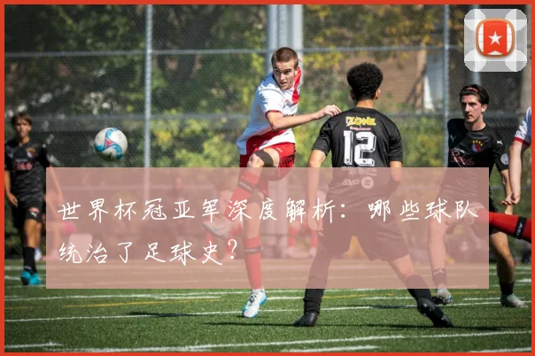 世界杯冠亚军深度解析:哪些球队统治了足球史?