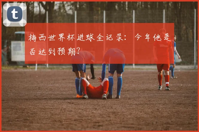 梅西世界杯进球全记录：今年他是否达到预期？